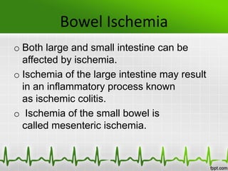 Bowel Ischemia
o Both large and small intestine can be
affected by ischemia.
o Ischemia of the large intestine may result
in an inflammatory process known
as ischemic colitis.
o Ischemia of the small bowel is
called mesenteric ischemia.
 