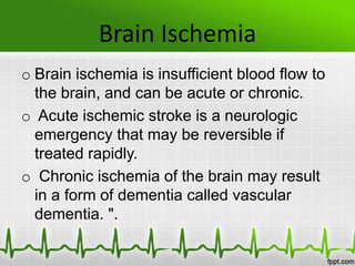Brain Ischemia
o Brain ischemia is insufficient blood flow to
the brain, and can be acute or chronic.
o Acute ischemic stroke is a neurologic
emergency that may be reversible if
treated rapidly.
o Chronic ischemia of the brain may result
in a form of dementia called vascular
dementia. ".
 