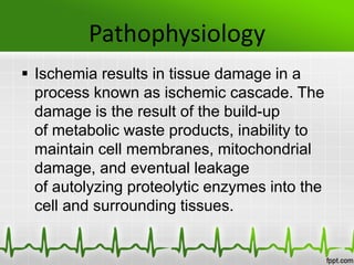 Pathophysiology
 Ischemia results in tissue damage in a
process known as ischemic cascade. The
damage is the result of the build-up
of metabolic waste products, inability to
maintain cell membranes, mitochondrial
damage, and eventual leakage
of autolyzing proteolytic enzymes into the
cell and surrounding tissues.
 
