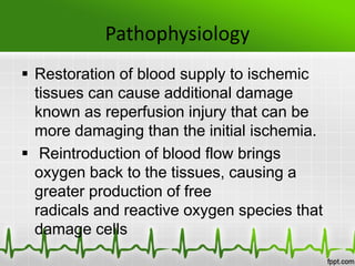 Pathophysiology
 Restoration of blood supply to ischemic
tissues can cause additional damage
known as reperfusion injury that can be
more damaging than the initial ischemia.
 Reintroduction of blood flow brings
oxygen back to the tissues, causing a
greater production of free
radicals and reactive oxygen species that
damage cells
 