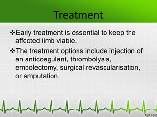 Treatment
Early treatment is essential to keep the
affected limb viable.
The treatment options include injection of
an anticoagulant, thrombolysis,
embolectomy, surgical revascularisation,
or amputation.
 