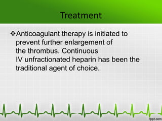 Treatment
Anticoagulant therapy is initiated to
prevent further enlargement of
the thrombus. Continuous
IV unfractionated heparin has been the
traditional agent of choice.
 
