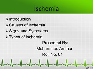 Ischemia
Introduction
Causes of ischemia
Signs and Symptoms
Types of Ischemia
Presented By:
Muhammad Ammar
Roll No. 01
 