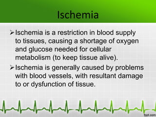 Ischemia
Ischemia is a restriction in blood supply
to tissues, causing a shortage of oxygen
and glucose needed for cellular
metabolism (to keep tissue alive).
Ischemia is generally caused by problems
with blood vessels, with resultant damage
to or dysfunction of tissue.
 
