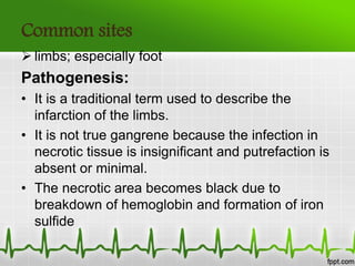 Common sites
 limbs; especially foot
Pathogenesis:
• It is a traditional term used to describe the
infarction of the limbs.
• It is not true gangrene because the infection in
necrotic tissue is insignificant and putrefaction is
absent or minimal.
• The necrotic area becomes black due to
breakdown of hemoglobin and formation of iron
sulfide
 