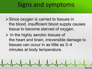 Signs and symptoms
Since oxygen is carried to tissues in
the blood, insufficient blood supply causes
tissue to become starved of oxygen.
 In the highly aerobic tissues of
the heart and brain, irreversible damage to
tissues can occur in as little as 3–4
minutes at body temperature.
 