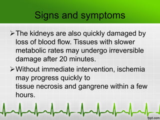 Signs and symptoms
The kidneys are also quickly damaged by
loss of blood flow. Tissues with slower
metabolic rates may undergo irreversible
damage after 20 minutes.
Without immediate intervention, ischemia
may progress quickly to
tissue necrosis and gangrene within a few
hours.
 