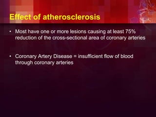 Effect of atherosclerosis
• Most have one or more lesions causing at least 75%
reduction of the cross-sectional area of coronary arteries
• Coronary Artery Disease = insufficient flow of blood
through coronary arteries
 