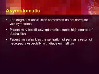 Asymptomatic
• The degree of obstruction sometimes do not correlate
with symptoms.
• Patient may be still asymptomatic despite high degree of
obstruction
• Patient may also loss the sensation of pain as a result of
neuropathy especially with diabetes mellitus
 