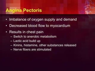 Angina Pectoris
• Imbalance of oxygen supply and demand
• Decreased blood flow to myocardium
• Results in chest pain
– Switch to anerobic metabolism
– Lactic acid build up
– Kinins, histamine, other substances released
– Nerve fibers are stimulated
 