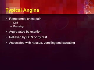 Typical Angina
• Retrosternal chest pain
– Dull
– Pressing
• Aggravated by exertion
• Relieved by GTN or by rest
• Associated with nausea, vomiting and sweating
 