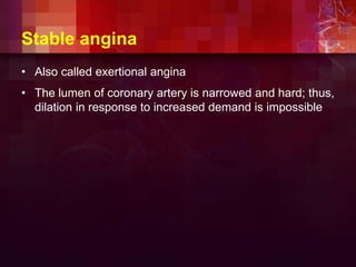 Stable angina
• Also called exertional angina
• The lumen of coronary artery is narrowed and hard; thus,
dilation in response to increased demand is impossible
 