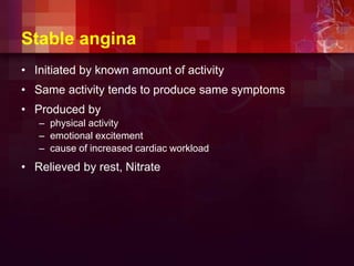 Stable angina
• Initiated by known amount of activity
• Same activity tends to produce same symptoms
• Produced by
– physical activity
– emotional excitement
– cause of increased cardiac workload
• Relieved by rest, Nitrate
 