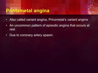 Printzmetal angina
• Also called variant angina, Prinzmetal’s variant angina
• An uncommon pattern of episodic angina that occurs at
rest
• Due to coronary artery spasm.
 