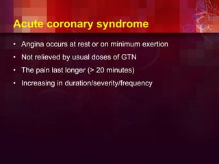 Acute coronary syndrome
• Angina occurs at rest or on minimum exertion
• Not relieved by usual doses of GTN
• The pain last longer (> 20 minutes)
• Increasing in duration/severity/frequency
 