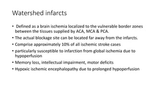 Watershed infarcts
• Defined as a brain ischemia localized to the vulnerable border zones
between the tissues supplied by ACA, MCA & PCA.
• The actual blockage site can be located far away from the infarcts.
• Comprise approximately 10% of all ischemic stroke cases
• particularly susceptible to infarction from global ischemia due to
hypoperfusion
• Memory loss, intellectual impairment, motor deficits
• Hypoxic ischemic encephalopathy due to prolonged hypoperfusion
 