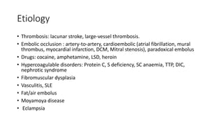 Etiology
• Thrombosis: lacunar stroke, large-vessel thrombosis.
• Embolic occlusion : artery-to-artery, cardioembolic (atrial fibrillation, mural
thrombus, myocardial infarction, DCM, Mitral stenosis), paradoxical embolus
• Drugs: cocaine, amphetamine, LSD, heroin
• Hypercoagulable disorders: Protein C, S deficiency, SC anaemia, TTP, DIC,
nephrotic syndrome
• Fibromuscular dysplasia
• Vasculitis, SLE
• Fat/air embolus
• Moyamoya disease
• Eclampsia
 