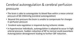 Cerebral autoregulation & cerebral perfusion
pressure
• The brain is able to autoregulate its blood flow within a mean arterial
pressure of 60-150mmhg (cerebral autoregulation)
• Beyond this pressure the brain is unable to compensate for changes
in perfusion pressure
• Cerebral auto regulation is impaired during ischemic stroke.
• In hypertensive individuals, autoregulation is adapted to occur in high
arterial pressure. Sudden reduction of BP to normal could exacerbate
Autoregulation derangement leading to further CBF reduction.
 
