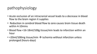 pathophysiology
• Acute occlusion of an intracranial vessel leads to a decrease in blood
flow to the brain region it supplies
• Reduction in cerebral blood flow to zero causes brain tissue death
within 4-10mins
• Blood flow <16-18ml/100g tissue/min leads to infarction within an
hour
• <20ml/100mg tissue/min  ischemia without infarction unless
prolonged (hours-days)
 