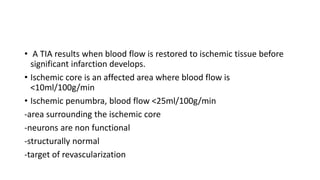 • A TIA results when blood flow is restored to ischemic tissue before
significant infarction develops.
• Ischemic core is an affected area where blood flow is
<10ml/100g/min
• Ischemic penumbra, blood flow <25ml/100g/min
-area surrounding the ischemic core
-neurons are non functional
-structurally normal
-target of revascularization
 