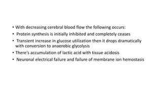 • With decreasing cerebral blood flow the following occurs:
• Protein synthesis is initially inhibited and completely ceases
• Transient increase in glucose utilization then it drops dramatically
with conversion to anaerobic glycolysis
• There's accumulation of lactic acid with tissue acidosis
• Neuronal electrical failure and failure of membrane ion hemostasis
 