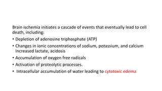 Brain ischemia initiates a cascade of events that eventually lead to cell
death, including:
• Depletion of adenosine triphosphate (ATP)
• Changes in ionic concentrations of sodium, potassium, and calcium
Increased lactate, acidosis
• Accumulation of oxygen free radicals
• Activation of proteolytic processes.
• Intracellular accumulation of water leading to cytotoxic edema
 