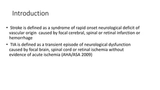 Introduction
• Stroke is defined as a syndrome of rapid onset neurological deficit of
vascular origin caused by focal cerebral, spinal or retinal infarction or
hemorrhage
• TIA is defined as a transient episode of neurological dysfunction
caused by focal brain, spinal cord or retinal ischemia without
evidence of acute ischemia (AHA/ASA 2009)
 