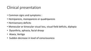 Clinical presentation
• Common signs and symptoms :
• Hemiparesis, monoparesis or quadriparesis
• Hemisensory deficits
• Monocular or binocular visual loss, visual field deficits, diplopia
• Dysarthria, aphasia, facial droop
• Ataxia, Vertigo
• Sudden decrease in level of consciousness
 