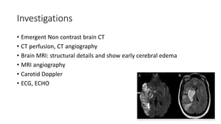 Investigations
• Emergent Non contrast brain CT
• CT perfusion, CT angiography
• Brain MRI: structural details and show early cerebral edema
• MRI angiography
• Carotid Doppler
• ECG, ECHO
 