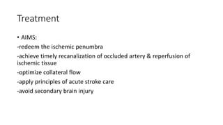 Treatment
• AIMS:
-redeem the ischemic penumbra
-achieve timely recanalization of occluded artery & reperfusion of
ischemic tissue
-optimize collateral flow
-apply principles of acute stroke care
-avoid secondary brain injury
 