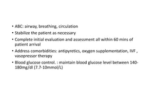 • ABC: airway, breathing, circulation
• Stabilize the patient as necessary
• Complete initial evaluation and assessment all within 60 mins of
patient arrival
• Address comorbidities: antipyretics, oxygen supplementation, IVF ,
vasopressor therapy
• Blood glucose control. : maintain blood glucose level between 140-
180mg/dl (7.7-10mmol/L)
 