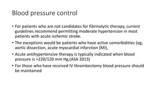 Blood pressure control
• For patients who are not candidates for fibrinolytic therapy, current
guidelines recommend permitting moderate hypertension in most
patients with acute ischemic stroke.
• The exceptions would be patients who have active comorbidities (eg,
aortic dissection, acute myocardial infarction [MI],
• Acute antihypertensive therapy is typically indicated when blood
pressure is >220/120 mm Hg,(ASA 2013)
• For those who have received IV thrombectomy blood pressure should
be maintained
 