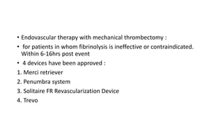 • Endovascular therapy with mechanical thrombectomy :
• for patients in whom fibrinolysis is ineffective or contraindicated.
Within 6-16hrs post event
• 4 devices have been approved :
1. Merci retriever
2. Penumbra system
3. Solitaire FR Revascularization Device
4. Trevo
 