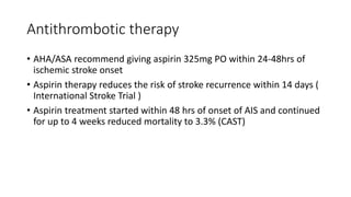 Antithrombotic therapy
• AHA/ASA recommend giving aspirin 325mg PO within 24-48hrs of
ischemic stroke onset
• Aspirin therapy reduces the risk of stroke recurrence within 14 days (
International Stroke Trial )
• Aspirin treatment started within 48 hrs of onset of AIS and continued
for up to 4 weeks reduced mortality to 3.3% (CAST)
 