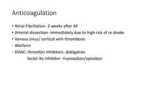 Anticoagulation
• Atrial Fibrillation- 2 weeks after AF
• Arterial dissection- immediately due to high risk of re stroke
• Venous sinus/ cortical vein thrombosis
- Warfarin
- DOAC: thrombin inhibitors- dabigatran
factor Xa inhibitor- rivaroxaban/apixaban
 