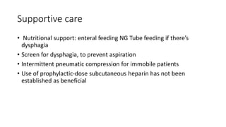 Supportive care
• Nutritional support: enteral feeding NG Tube feeding if there’s
dysphagia
• Screen for dysphagia, to prevent aspiration
• Intermittent pneumatic compression for immobile patients
• Use of prophylactic-dose subcutaneous heparin has not been
established as beneficial
 