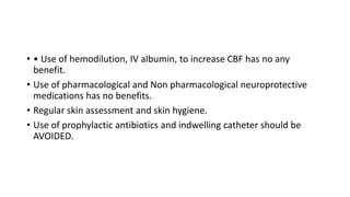 • • Use of hemodilution, IV albumin, to increase CBF has no any
benefit.
• Use of pharmacological and Non pharmacological neuroprotective
medications has no benefits.
• Regular skin assessment and skin hygiene.
• Use of prophylactic antibiotics and indwelling catheter should be
AVOIDED.
 
