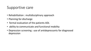 Supportive care
• Rehabilitation : multidisciplinary approach
• Planning for discharge
• formal evaluation of the patients ADL
• ability to communicate and functional mobility
• Depression screening : use of antidepressants for diagnosed
depression
 