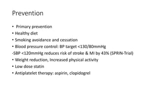 Prevention
• Primary prevention
• Healthy diet
• Smoking avoidance and cessation
• Blood pressure control: BP target <130/80mmHg
-SBP <120mmHg reduces risk of stroke & MI by 43% (SPRIN-Trial)
• Weight reduction, Increased physical activity
• Low dose statin
• Antiplatelet therapy: aspirin, clopidogrel
 
