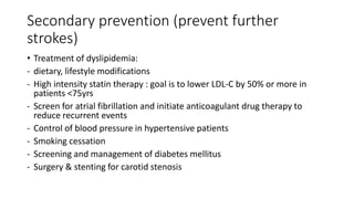 Secondary prevention (prevent further
strokes)
• Treatment of dyslipidemia:
- dietary, lifestyle modifications
- High intensity statin therapy : goal is to lower LDL-C by 50% or more in
patients <75yrs
- Screen for atrial fibrillation and initiate anticoagulant drug therapy to
reduce recurrent events
- Control of blood pressure in hypertensive patients
- Smoking cessation
- Screening and management of diabetes mellitus
- Surgery & stenting for carotid stenosis
 