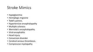Stroke Mimics
• Hypoglycemia
• Hemiplegic migraine
• Todd’s paresis.
• Hypertensive encephalopathy
• Multiple sclerosis
• Wernicke’s encephalopathy.
• Viral encephalitis
• Head injury.
• Conversion disorder.
• Cerebral venous thrombosis.
• Compressive myelopathy
 