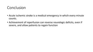 Conclusion
• Acute ischemic stroke is a medical emergency in which every minute
counts.
• Achievement of reperfusion can reverse neurologic deficits, even if
severe, and allow patients to regain function
 