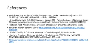 References
• Wahab KW. The burden of stroke in Nigeria. Int J Stroke. 2008 Nov;3(4):290-2. doi:
10.1111/j.1747-4949.2008.00217.x. PMID: 18811746.
• Arshad Majid, MB, ChB, FRCP, Mounzer Kassab, MD , Pathophysiology of ischemic stroke
https://www.uptodate.com/contents/pathophysiologyof-ischemic-stroke#H21816470
• Natalia S Rost, Alexis Simpkins Overview of secondary prevention of ishemic stroke
• Edward C Jaunch Ischemic Stroke https://emedicine.medscape.com/article/1916852-
overview
• Wade S. Smith, S. Claiborne Johnston, J. Claude Hemphill, Ischemic stroke :
• Harrison Principle of Internal Medicine 20th Edition. 6. CONTINUUM (MINNEAP
MINN)2020;26(2, CEREBROVASCULAR DISEASE):435–456.
• https://www.stroke-manual.com/toast-stroke-classification/#1631720401843-ec8ba1b8-
1bb6
 