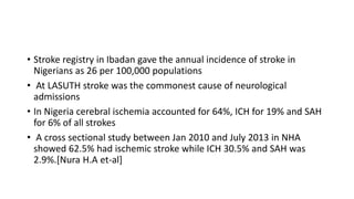 • Stroke registry in Ibadan gave the annual incidence of stroke in
Nigerians as 26 per 100,000 populations
• At LASUTH stroke was the commonest cause of neurological
admissions
• In Nigeria cerebral ischemia accounted for 64%, ICH for 19% and SAH
for 6% of all strokes
• A cross sectional study between Jan 2010 and July 2013 in NHA
showed 62.5% had ischemic stroke while ICH 30.5% and SAH was
2.9%.[Nura H.A et-al]
 