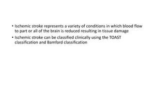 • Ischemic stroke represents a variety of conditions in which blood flow
to part or all of the brain is reduced resulting in tissue damage
• Ischemic stroke can be classified clinically using the TOAST
classification and Bamford classification
 