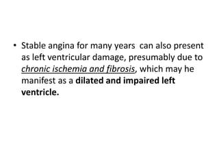 • Stable angina for many years can also present
as left ventricular damage, presumably due to
chronic ischemia and fibrosis, which may he
manifest as a dilated and impaired left
ventricle.
 