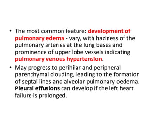 • The most common feature: development of
pulmonary edema - vary, with haziness of the
pulmonary arteries at the lung bases and
prominence of upper lobe vessels indicating
pulmonary venous hypertension.
• May progress to perihilar and peripheral
parenchymal clouding, leading to the formation
of septal lines and alveolar pulmonary oedema.
Pleural effusions can develop if the left heart
failure is prolonged.
 