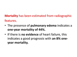 Mortality has been estimated from radiographic
features.
• The presence of pulmonary edema indicates a
one-year mortality of 44%.
• If there is no evidence of heart failure, this
indicates a good prognosis with an 8% one-
year mortality.
 