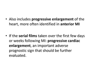 • Also includes progressive enlargement of the
heart, more often identified in anterior MI
• If the serial films taken over the first few days
or weeks following MI: progressive cardiac
enlargement, an important adverse
prognostic sign that should be further
evaluated.
 
