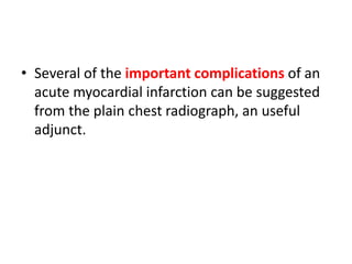 • Several of the important complications of an
acute myocardial infarction can be suggested
from the plain chest radiograph, an useful
adjunct.
 